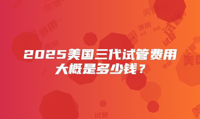 2025美国三代试管费用大概是多少钱?