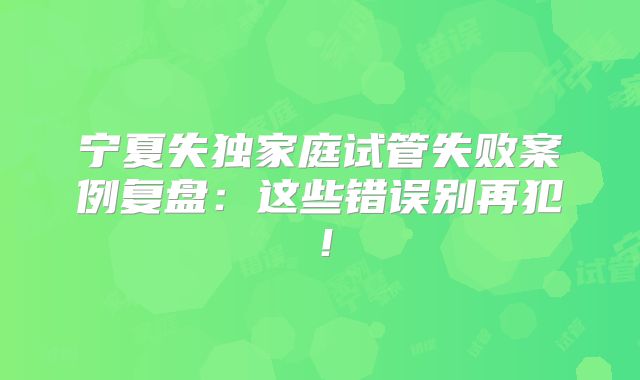 宁夏失独家庭试管失败案例复盘：这些错误别再犯！