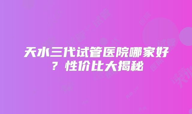 天水三代试管医院哪家好？性价比大揭秘