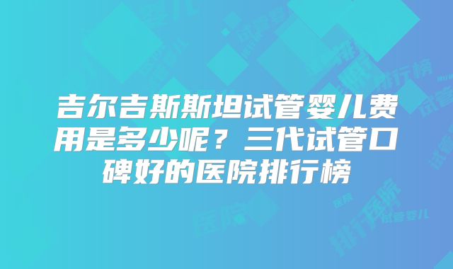 吉尔吉斯斯坦试管婴儿费用是多少呢？三代试管口碑好的医院排行榜