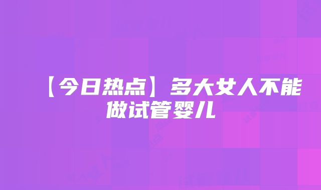 【今日热点】多大女人不能做试管婴儿