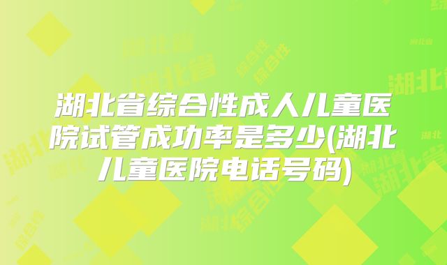 湖北省综合性成人儿童医院试管成功率是多少(湖北儿童医院电话号码)