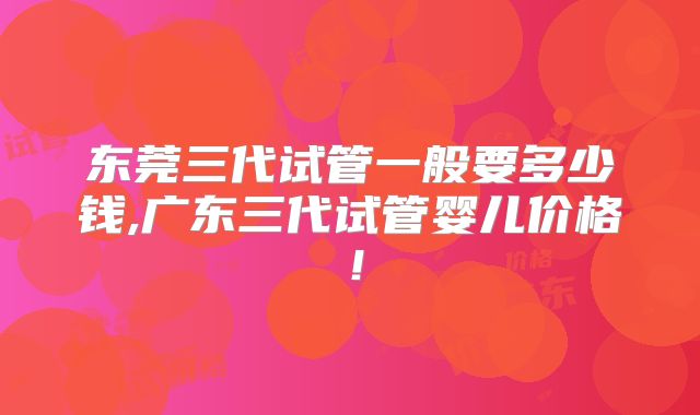 东莞三代试管一般要多少钱,广东三代试管婴儿价格！