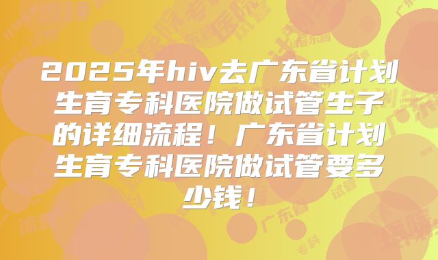 2025年hiv去广东省计划生育专科医院做试管生子的详细流程！广东省计划生育专科医院做试管要多少钱！