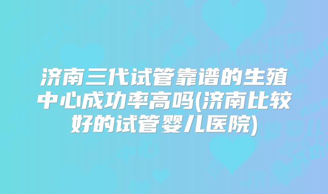 济南三代试管靠谱的生殖中心成功率高吗(济南比较好的试管婴儿医院)