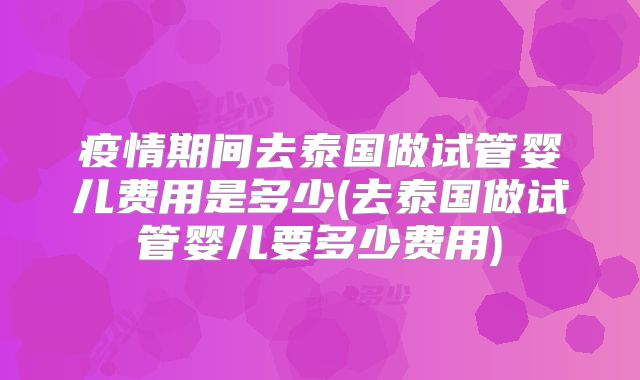 疫情期间去泰国做试管婴儿费用是多少(去泰国做试管婴儿要多少费用)