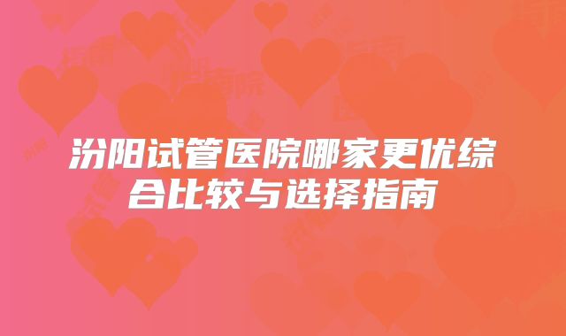 汾阳试管医院哪家更优综合比较与选择指南
