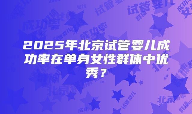 2025年北京试管婴儿成功率在单身女性群体中优秀？