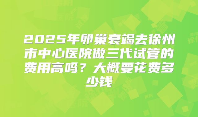 2025年卵巢衰竭去徐州市中心医院做三代试管的费用高吗？大概要花费多少钱
