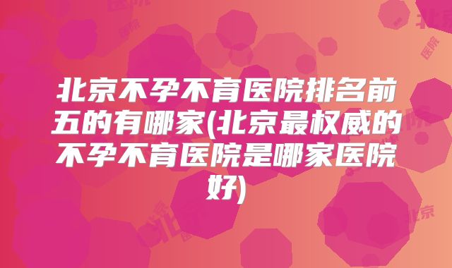 北京不孕不育医院排名前五的有哪家(北京最权威的不孕不育医院是哪家医院好)