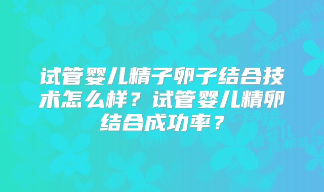 试管婴儿精子卵子结合技术怎么样？试管婴儿精卵结合成功率？