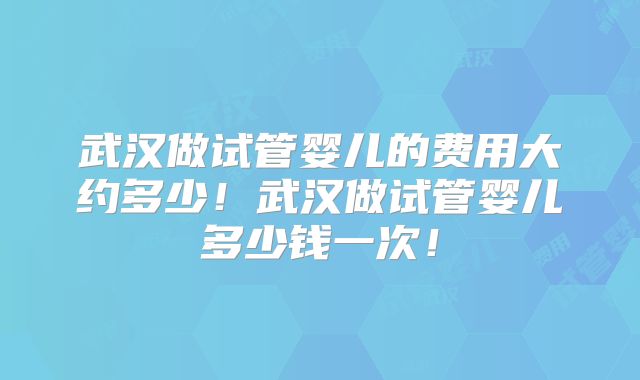 武汉做试管婴儿的费用大约多少！武汉做试管婴儿多少钱一次！