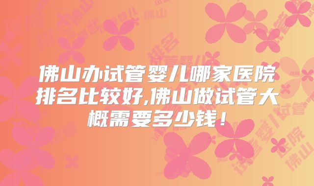 佛山办试管婴儿哪家医院排名比较好,佛山做试管大概需要多少钱！