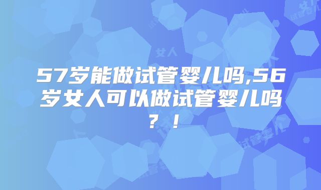 57岁能做试管婴儿吗,56岁女人可以做试管婴儿吗？！