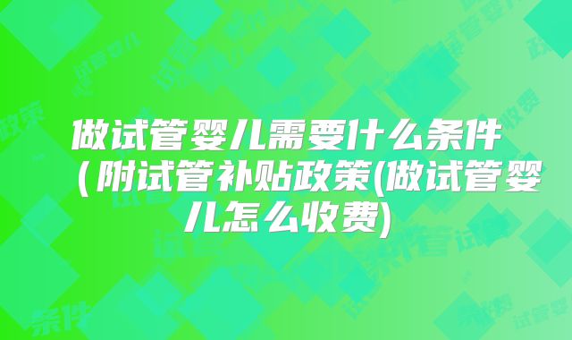 做试管婴儿需要什么条件（附试管补贴政策(做试管婴儿怎么收费)