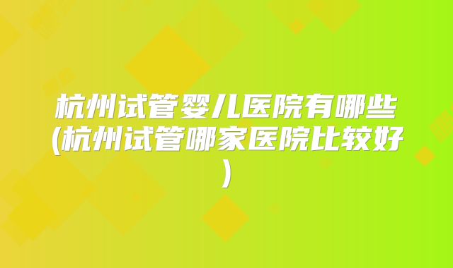 杭州试管婴儿医院有哪些(杭州试管哪家医院比较好)