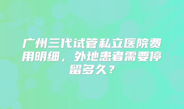 广州三代试管私立医院费用明细，外地患者需要停留多久？