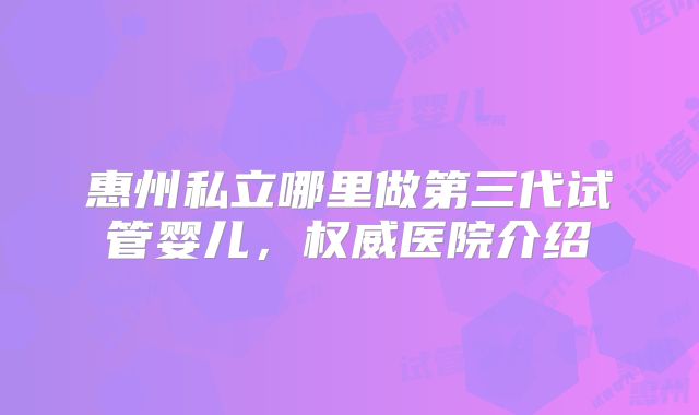 惠州私立哪里做第三代试管婴儿，权威医院介绍