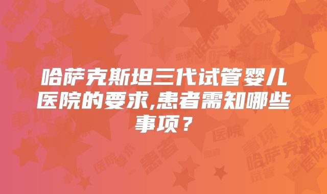 哈萨克斯坦三代试管婴儿医院的要求,患者需知哪些事项？