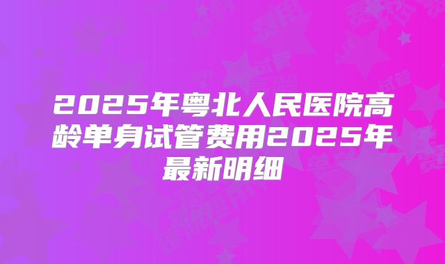 2025年粤北人民医院高龄单身试管费用2025年最新明细