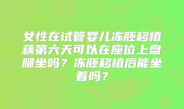 女性在试管婴儿冻胚移植藕第六天可以在座位上盘腿坐吗?冻胚移植后能坐着吗?