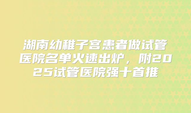 湖南幼稚子宫患者做试管医院名单火速出炉,附2025试管医院强十首推