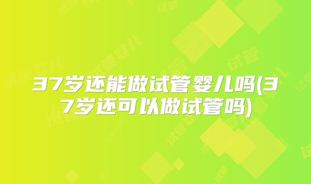 37岁还能做试管婴儿吗(37岁还可以做试管吗)