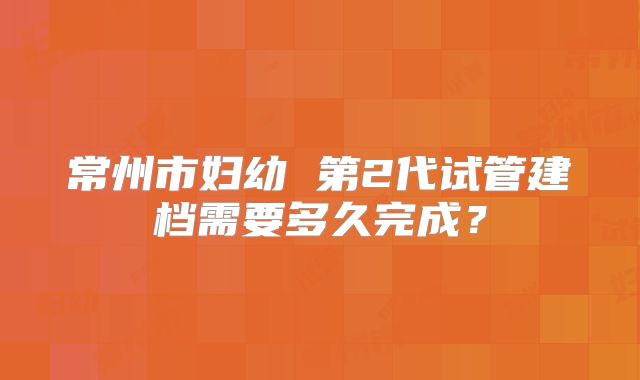 常州市妇幼 第2代试管建档需要多久完成？