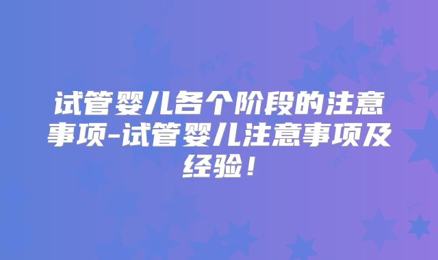 试管婴儿各个阶段的注意事项-试管婴儿注意事项及经验！
