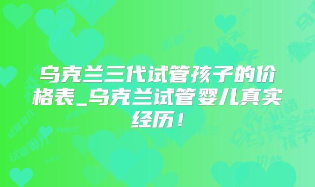 乌克兰三代试管孩子的价格表_乌克兰试管婴儿真实经历！