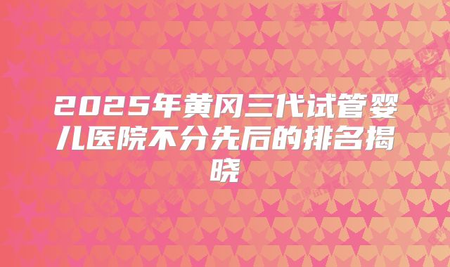 2025年黄冈三代试管婴儿医院不分先后的排名揭晓