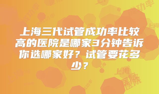 上海三代试管成功率比较高的医院是哪家3分钟告诉你选哪家好？试管要花多少？