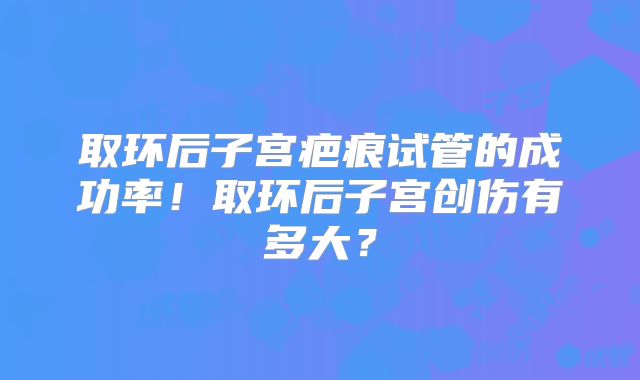 取环后子宫疤痕试管的成功率！取环后子宫创伤有多大？