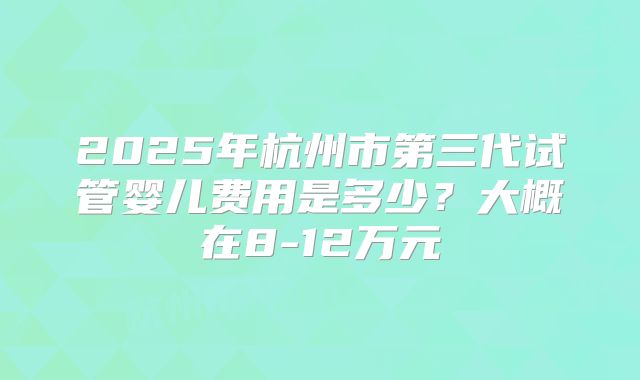 2025年杭州市第三代试管婴儿费用是多少？大概在8-12万元