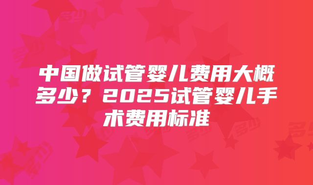 中国做试管婴儿费用大概多少？2025试管婴儿手术费用标准