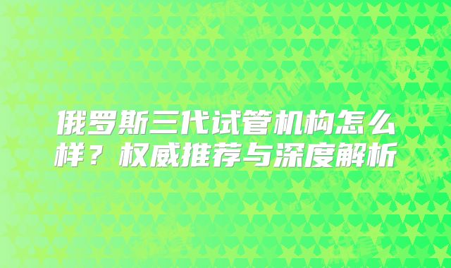 俄罗斯三代试管机构怎么样？权威推荐与深度解析