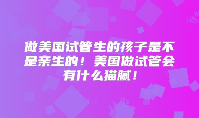 做美国试管生的孩子是不是亲生的！美国做试管会有什么猫腻！