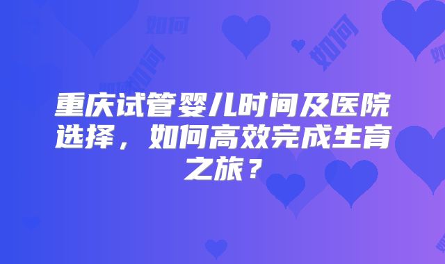 重庆试管婴儿时间及医院选择,如何高效完成生育之旅?