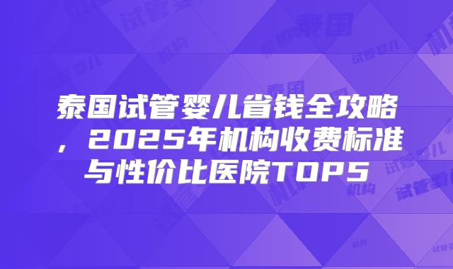 泰国试管婴儿省钱全攻略，2025年机构收费标准与性价比医院TOP5