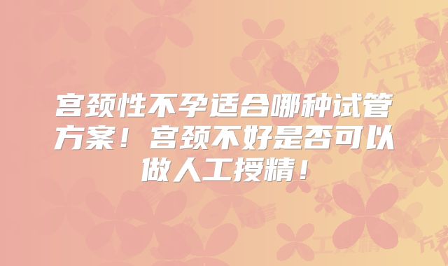 宫颈性不孕适合哪种试管方案！宫颈不好是否可以做人工授精！