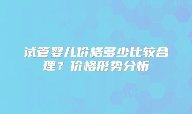 试管婴儿价格多少比较合理？价格形势分析