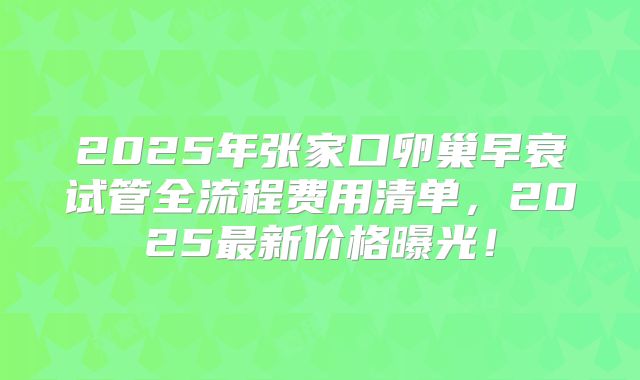 2025年张家口卵巢早衰试管全流程费用清单，2025最新价格曝光！