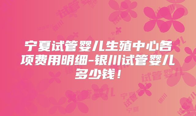 宁夏试管婴儿生殖中心各项费用明细-银川试管婴儿多少钱!