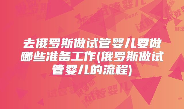 去俄罗斯做试管婴儿要做哪些准备工作(俄罗斯做试管婴儿的流程)