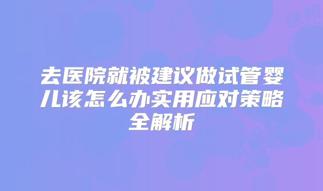 去医院就被建议做试管婴儿该怎么办实用应对策略全解析