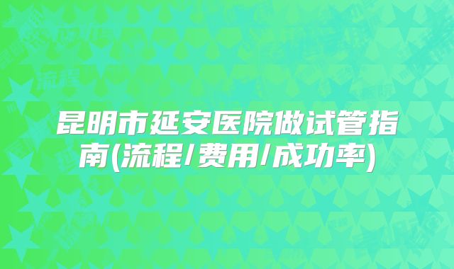 昆明市延安医院做试管指南(流程/费用/成功率)