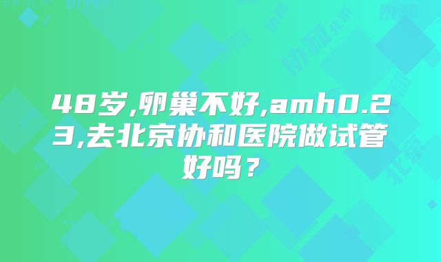 48岁,卵巢不好,amh0.23,去北京协和医院做试管好吗？