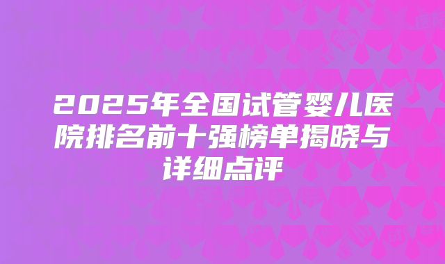 2025年全国试管婴儿医院排名前十强榜单揭晓与详细点评