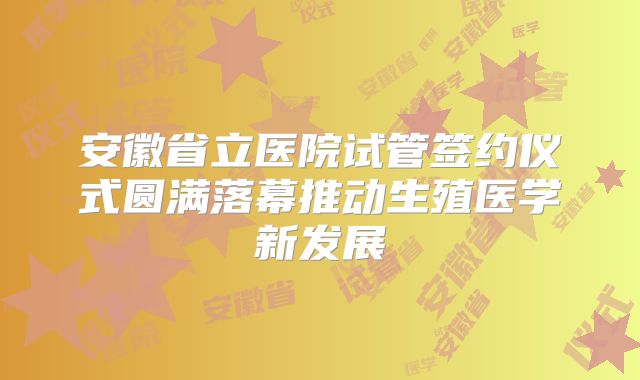 安徽省立医院试管签约仪式圆满落幕推动生殖医学新发展
