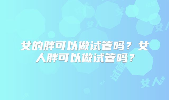 女的胖可以做试管吗？女人胖可以做试管吗？